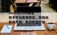  JackeyLove新星锐不可当表现突出，阿森纳前途光明！再创辉煌时刻